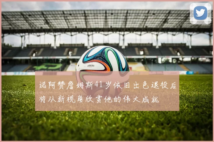 诺阿赞詹姆斯41岁依旧出色退役后将从新视角欣赏他的伟大成就