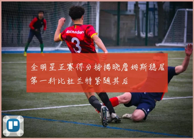全明星正赛得分榜揭晓詹姆斯稳居第一科比杜兰特紧随其后