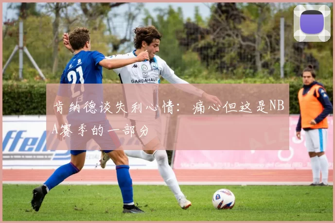 肯纳德谈失利心情：痛心但这是NBA赛季的一部分