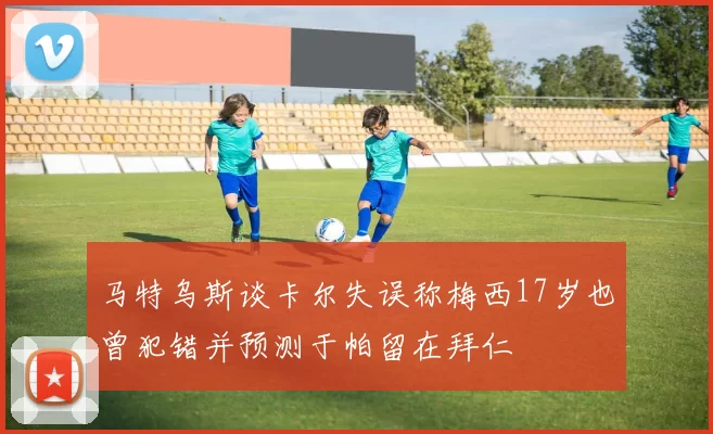马特乌斯谈卡尔失误称梅西17岁也曾犯错并预测于帕留在拜仁