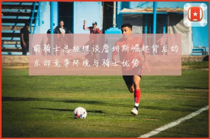 前骑士总经理谈詹姆斯崛起背后的东部竞争环境与骑士优势