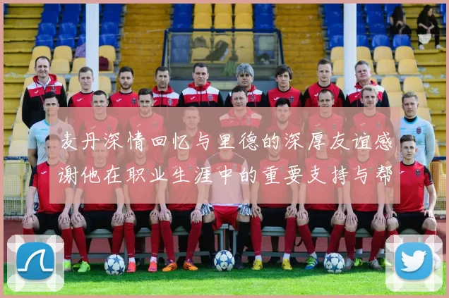 麦丹深情回忆与里德的深厚友谊感谢他在职业生涯中的重要支持与帮助