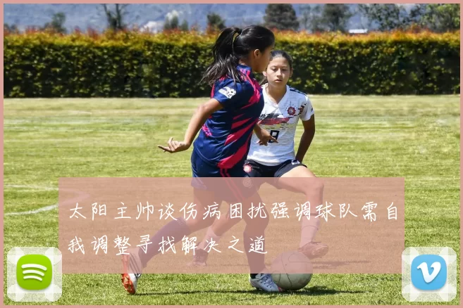 太阳主帅谈伤病困扰强调球队需自我调整寻找解决之道
