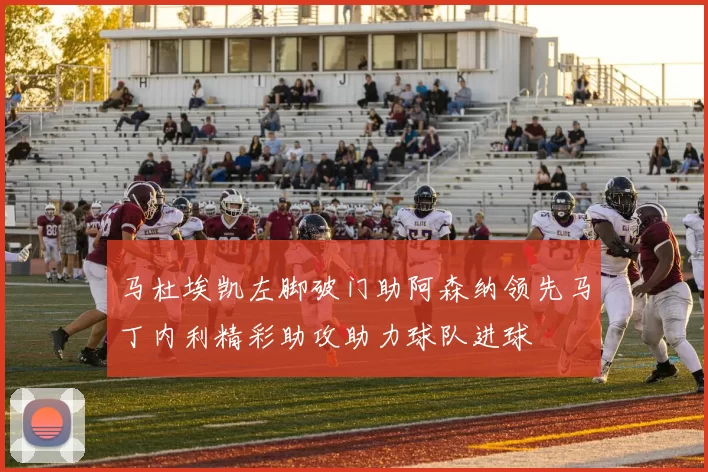 马杜埃凯左脚破门助阿森纳领先马丁内利精彩助攻助力球队进球